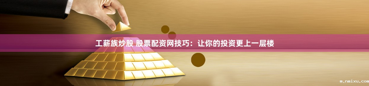工薪族炒股 股票配资网技巧:让你的投资更上一层楼