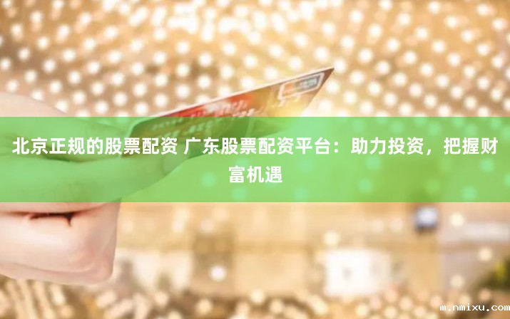 北京正规的股票配资 广东股票配资平台：助力投资，把握财富机遇