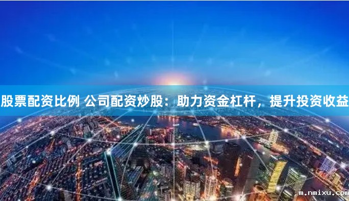 股票配资比例 公司配资炒股：助力资金杠杆，提升投资收益