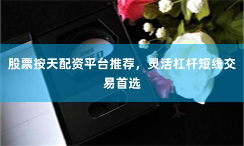 股票按天配资平台推荐，灵活杠杆短线交易首选